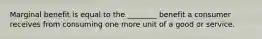 Marginal benefit is equal to the ________ benefit a consumer receives from consuming one more unit of a good or service.