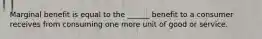 Marginal benefit is equal to the ______ benefit to a consumer receives from consuming one more unit of good or service.