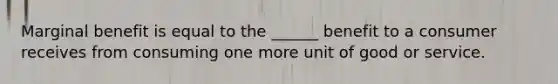 Marginal benefit is equal to the ______ benefit to a consumer receives from consuming one more unit of good or service.