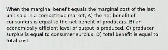 When the marginal benefit equals the marginal cost of the last unit sold in a competitive market, A) the net benefit of consumers is equal to the net benefit of producers. B) an economically efficient level of output is produced. C) producer surplus is equal to consumer surplus. D) total benefit is equal to total cost.