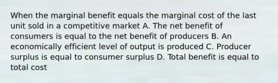 When the marginal benefit equals the marginal cost of the last unit sold in a competitive market A. The net benefit of consumers is equal to the net benefit of producers B. An economically efficient level of output is produced C. Producer surplus is equal to consumer surplus D. Total benefit is equal to total cost