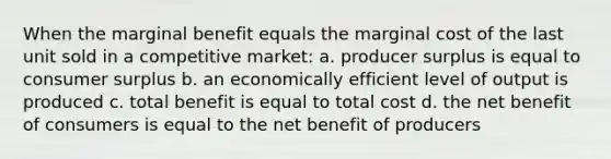 When the marginal benefit equals the marginal cost of the last unit sold in a competitive market: a. producer surplus is equal to consumer surplus b. an economically efficient level of output is produced c. total benefit is equal to total cost d. the net benefit of consumers is equal to the net benefit of producers