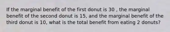 If the marginal benefit of the first donut is 30 , the marginal benefit of the second donut is 15, and the marginal benefit of the third donut is 10, what is the total benefit from eating 2 donuts?