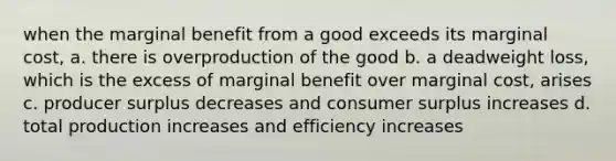 when the marginal benefit from a good exceeds its marginal cost, a. there is overproduction of the good b. a deadweight loss, which is the excess of marginal benefit over marginal cost, arises c. producer surplus decreases and consumer surplus increases d. total production increases and efficiency increases