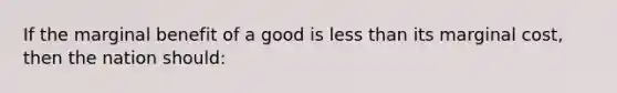 If the marginal benefit of a good is less than its marginal cost, then the nation should: