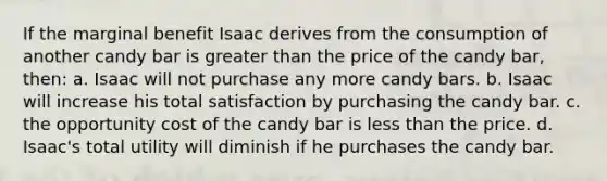 If the marginal benefit Isaac derives from the consumption of another candy bar is greater than the price of the candy bar, then: a. Isaac will not purchase any more candy bars. b. Isaac will increase his total satisfaction by purchasing the candy bar. c. the opportunity cost of the candy bar is less than the price. d. Isaac's total utility will diminish if he purchases the candy bar.