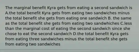 The marginal benefit Kyra gets from eating a second sandwich is A.the total benefit Kyra gets from eating two sandwiches minus the total benefit she gets from eating one sandwich B. the same as the total benefit she gets from eating two sandwhiches C.less than the marginal cost of eating the second sandwich since she chose to eat the second sandwich D.the total benefit Kyra gets from eating three sandwiches minus the total benefit she gets from eating two sandwiches