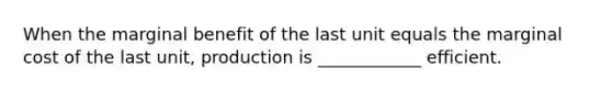 When the marginal benefit of the last unit equals the marginal cost of the last unit, production is ____________ efficient.