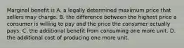 Marginal benefit is A. a legally determined maximum price that sellers may charge. B. the difference between the highest price a consumer is willing to pay and the price the consumer actually pays. C. the additional benefit from consuming one more unit. D. the additional cost of producing one more unit.