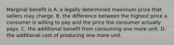 Marginal benefit is A. a legally determined maximum price that sellers may charge. B. the difference between the highest price a consumer is willing to pay and the price the consumer actually pays. C. the additional benefit from consuming one more unit. D. the additional cost of producing one more unit.