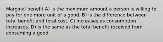 Marginal benefit A) is the maximum amount a person is willing to pay for one more unit of a good. B) is the difference between total benefit and total cost. C) increases as consumption increases. D) is the same as the total benefit received from consuming a good