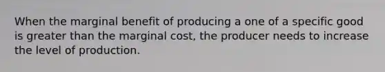 When the marginal benefit of producing a one of a specific good is greater than the marginal cost, the producer needs to increase the level of production.