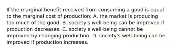 If the marginal benefit received from consuming a good is equal to the marginal cost of production: A. the market is producing too much of the good. B. society's well-being can be improved if production decreases. C. society's well-being cannot be improved by changing production. D. society's well-being can be improved if production increases.