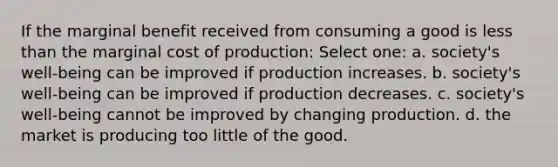 If the marginal benefit received from consuming a good is less than the marginal cost of production: Select one: a. society's well-being can be improved if production increases. b. society's well-being can be improved if production decreases. c. society's well-being cannot be improved by changing production. d. the market is producing too little of the good.