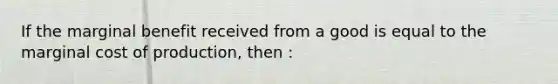 If the marginal benefit received from a good is equal to the marginal cost of production, then :