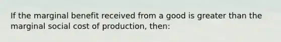 If the marginal benefit received from a good is greater than the marginal social cost of production, then: