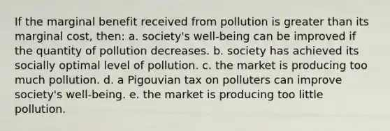 If the marginal benefit received from pollution is greater than its marginal cost, then: a. society's well-being can be improved if the quantity of pollution decreases. b. society has achieved its socially optimal level of pollution. c. the market is producing too much pollution. d. a Pigouvian tax on polluters can improve society's well-being. e. the market is producing too little pollution.