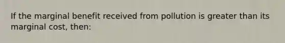 If the marginal benefit received from pollution is <a href='https://www.questionai.com/knowledge/ktgHnBD4o3-greater-than' class='anchor-knowledge'>greater than</a> its marginal cost, then: