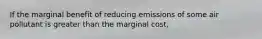 If the marginal benefit of reducing emissions of some air pollutant is greater than the marginal cost,