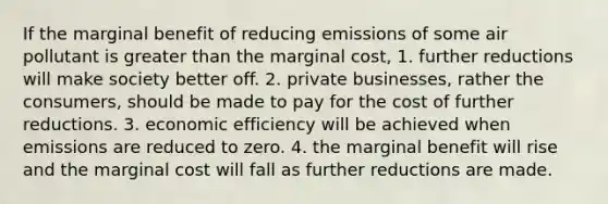 If the marginal benefit of reducing emissions of some air pollutant is greater than the marginal cost, 1. further reductions will make society better off. 2. private businesses, rather the consumers, should be made to pay for the cost of further reductions. 3. economic efficiency will be achieved when emissions are reduced to zero. 4. the marginal benefit will rise and the marginal cost will fall as further reductions are made.