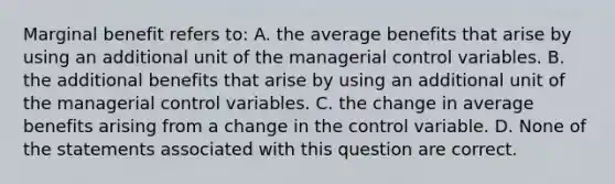 Marginal benefit refers to: A. the average benefits that arise by using an additional unit of the managerial control variables. B. the additional benefits that arise by using an additional unit of the managerial control variables. C. the change in average benefits arising from a change in the control variable. D. None of the statements associated with this question are correct.