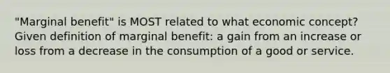 "Marginal benefit" is MOST related to what economic concept? Given definition of marginal benefit: a gain from an increase or loss from a decrease in the consumption of a good or service.