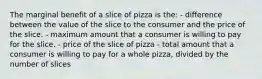 The marginal benefit of a slice of pizza is the: - difference between the value of the slice to the consumer and the price of the slice. - maximum amount that a consumer is willing to pay for the slice. - price of the slice of pizza - total amount that a consumer is willing to pay for a whole pizza, divided by the number of slices