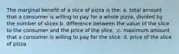 The marginal benefit of a slice of pizza is the: a. total amount that a consumer is willing to pay for a whole pizza, divided by the number of slices b. difference between the value of the slice to the consumer and the price of the slice. :c. maximum amount that a consumer is willing to pay for the slice. d. price of the slice of pizza