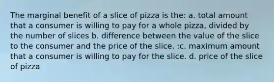 The marginal benefit of a slice of pizza is the: a. total amount that a consumer is willing to pay for a whole pizza, divided by the number of slices b. difference between the value of the slice to the consumer and the price of the slice. :c. maximum amount that a consumer is willing to pay for the slice. d. price of the slice of pizza