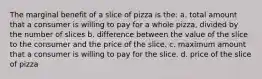 The marginal benefit of a slice of pizza is the: a. total amount that a consumer is willing to pay for a whole pizza, divided by the number of slices b. difference between the value of the slice to the consumer and the price of the slice. c. maximum amount that a consumer is willing to pay for the slice. d. price of the slice of pizza