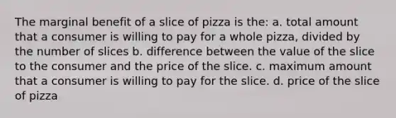 The marginal benefit of a slice of pizza is the: a. total amount that a consumer is willing to pay for a whole pizza, divided by the number of slices b. difference between the value of the slice to the consumer and the price of the slice. c. maximum amount that a consumer is willing to pay for the slice. d. price of the slice of pizza