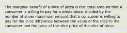 The marginal benefit of a slice of pizza is the: total amount that a consumer is willing to pay for a whole pizza, divided by the number of slices maximum amount that a consumer is willing to pay for the slice difference between the value of the slice to the consumer and the price of the slice price of the slice of pizza