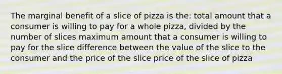 The marginal benefit of a slice of pizza is the: total amount that a consumer is willing to pay for a whole pizza, divided by the number of slices maximum amount that a consumer is willing to pay for the slice difference between the value of the slice to the consumer and the price of the slice price of the slice of pizza