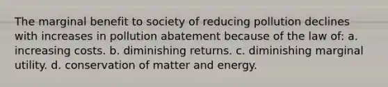 The marginal benefit to society of reducing pollution declines with increases in pollution abatement because of the law of: a. increasing costs. b. diminishing returns. c. diminishing marginal utility. d. conservation of matter and energy.