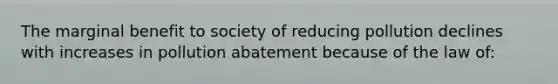 The marginal benefit to society of reducing pollution declines with increases in pollution abatement because of the law of: