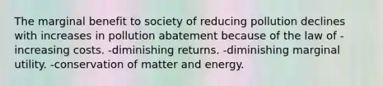 The marginal benefit to society of reducing pollution declines with increases in pollution abatement because of the law of -increasing costs. -diminishing returns. -diminishing marginal utility. -conservation of matter and energy.