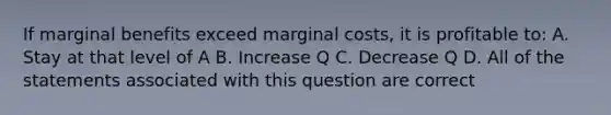 If marginal benefits exceed marginal costs, it is profitable to: A. Stay at that level of A B. Increase Q C. Decrease Q D. All of the statements associated with this question are correct