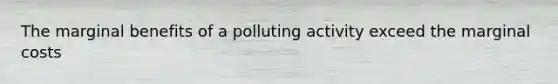 The marginal benefits of a polluting activity exceed the marginal costs