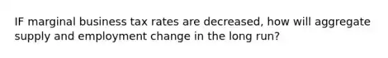 IF marginal business tax rates are decreased, how will aggregate supply and employment change in the long run?