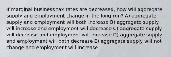 If marginal business tax rates are decreased, how will aggregate supply and employment change in the long run? A) aggregate supply and employment will both increase B) aggregate supply will increase and employment will decrease C) aggregate supply will decrease and employment will increase D) aggregate supply and employment will both decrease E) aggregate supply will not change and employment will increase