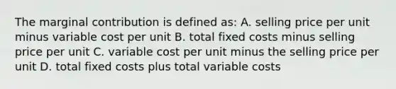 The marginal contribution is defined as: A. selling price per unit minus variable cost per unit B. total fixed costs minus selling price per unit C. variable cost per unit minus the selling price per unit D. total fixed costs plus total variable costs