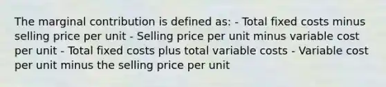 The marginal contribution is defined as: - Total fixed costs minus selling price per unit - Selling price per unit minus variable cost per unit - Total fixed costs plus total variable costs - Variable cost per unit minus the selling price per unit