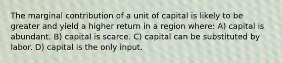 The marginal contribution of a unit of capital is likely to be greater and yield a higher return in a region where: A) capital is abundant. B) capital is scarce. C) capital can be substituted by labor. D) capital is the only input.