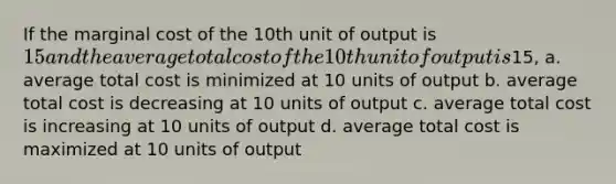 If the marginal cost of the 10th unit of output is 15 and the average total cost of the 10th unit of output is15, a. average total cost is minimized at 10 units of output b. average total cost is decreasing at 10 units of output c. average total cost is increasing at 10 units of output d. average total cost is maximized at 10 units of output