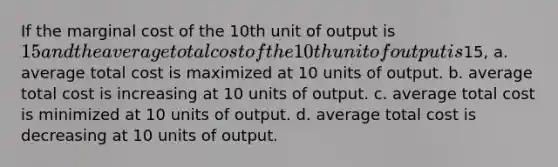 If the marginal cost of the 10th unit of output is 15 and the average total cost of the 10th unit of output is15, a. average total cost is maximized at 10 units of output. b. average total cost is increasing at 10 units of output. c. average total cost is minimized at 10 units of output. d. average total cost is decreasing at 10 units of output.