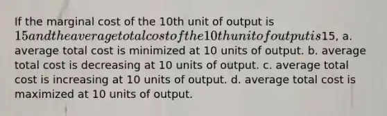 If the marginal cost of the 10th unit of output is 15 and the average total cost of the 10th unit of output is15, a. average total cost is minimized at 10 units of output. b. average total cost is decreasing at 10 units of output. c. average total cost is increasing at 10 units of output. d. average total cost is maximized at 10 units of output.