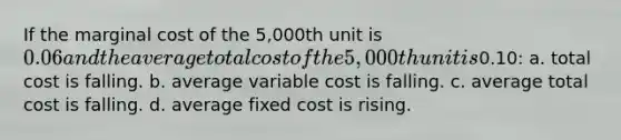 If the marginal cost of the 5,000th unit is 0.06 and the average total cost of the 5,000th unit is0.10: a. total cost is falling. b. average variable cost is falling. c. average total cost is falling. d. average fixed cost is rising.