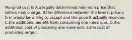 Marginal cost is A.a legally determined minimum price that sellers may charge. B.the difference between the lowest price a firm would be willing to accept and the price it actually receives. C.the additional benefit from consuming one more unit. D.the additional cost of producing one more unit. E.the cost of producing output.