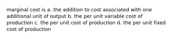 marginal cost is a. the addition to cost associated with one additional unit of output b. the per unit variable cost of production c. the per unit cost of production d. the per unit fixed cost of production