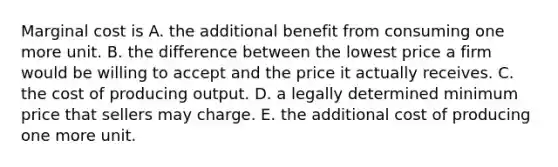 Marginal cost is A. the additional benefit from consuming one more unit. B. the difference between the lowest price a firm would be willing to accept and the price it actually receives. C. the cost of producing output. D. a legally determined minimum price that sellers may charge. E. the additional cost of producing one more unit.